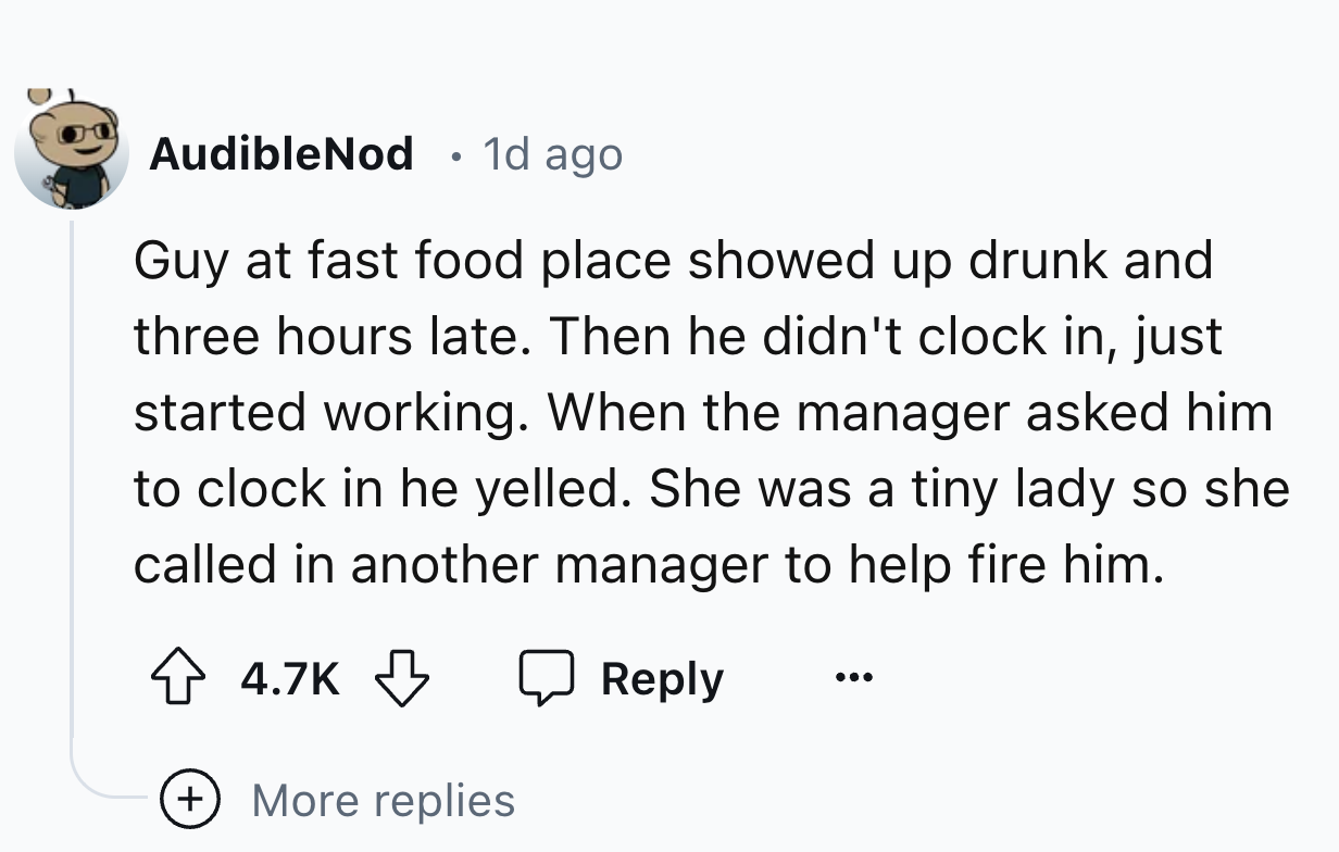 number - AudibleNod . 1d ago Guy at fast food place showed up drunk and three hours late. Then he didn't clock in, just started working. When the manager asked him to clock in he yelled. She was a tiny lady so she called in another manager to help fire hi
